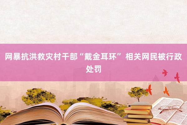 网暴抗洪救灾村干部“戴金耳环” 相关网民被行政处罚