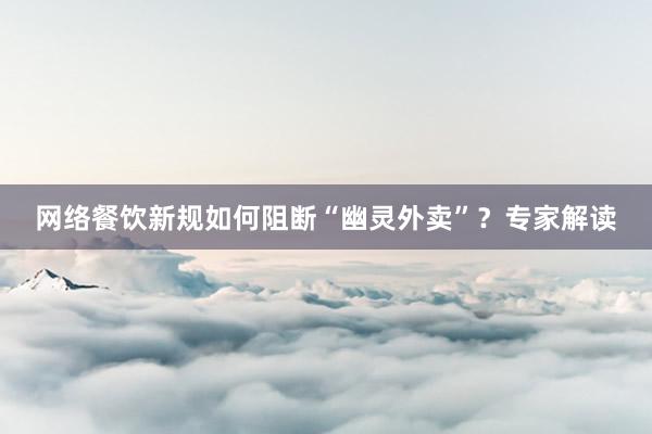 网络餐饮新规如何阻断“幽灵外卖”？专家解读