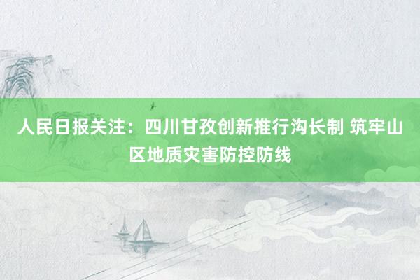 人民日报关注：四川甘孜创新推行沟长制 筑牢山区地质灾害防控防线