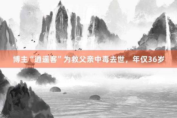 博主“逍遥客”为救父亲中毒去世，年仅36岁