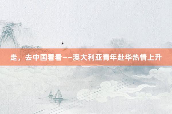 走，去中国看看——澳大利亚青年赴华热情上升