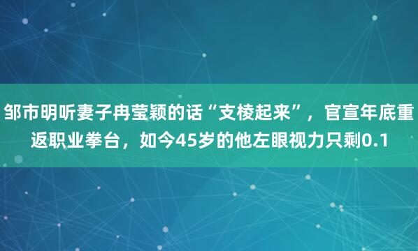 邹市明听妻子冉莹颖的话“支棱起来”，官宣年底重返职业拳台，如今45岁的他左眼视力只剩0.1