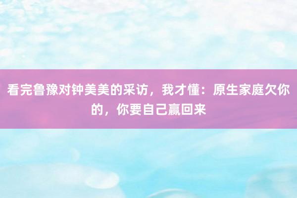 看完鲁豫对钟美美的采访，我才懂：原生家庭欠你的，你要自己赢回来