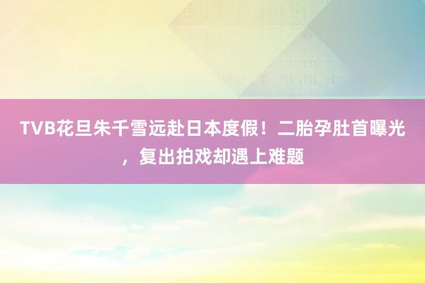 TVB花旦朱千雪远赴日本度假！二胎孕肚首曝光，复出拍戏却遇上难题