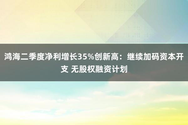 鸿海二季度净利增长35%创新高：继续加码资本开支 无股权融资计划