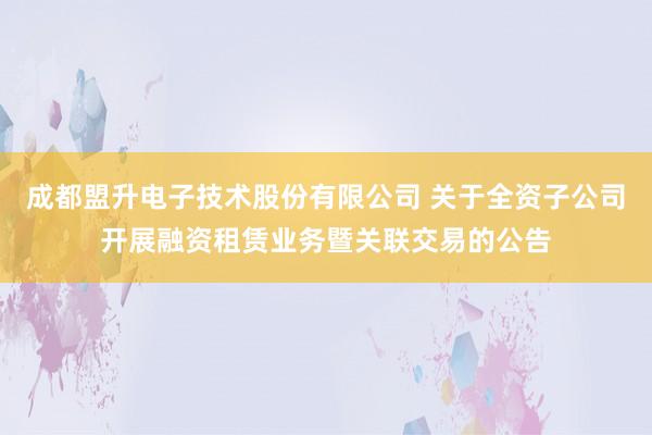 成都盟升电子技术股份有限公司 关于全资子公司开展融资租赁业务暨关联交易的公告