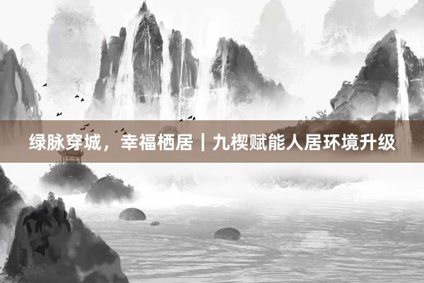 绿脉穿城，幸福栖居｜九楔赋能人居环境升级