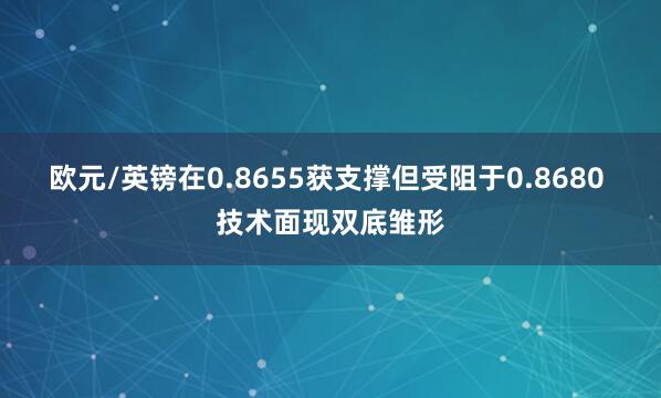 欧元/英镑在0.8655获支撑但受阻于0.8680 技术面现双底雏形