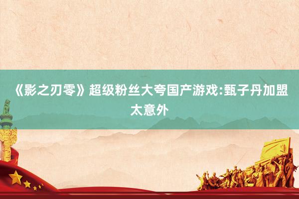 《影之刃零》超级粉丝大夸国产游戏:甄子丹加盟太意外