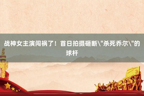 战神女主演闯祸了！首日拍摄砸断＂杀死乔尔＂的球杆