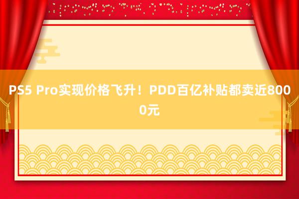 PS5 Pro实现价格飞升！PDD百亿补贴都卖近8000元