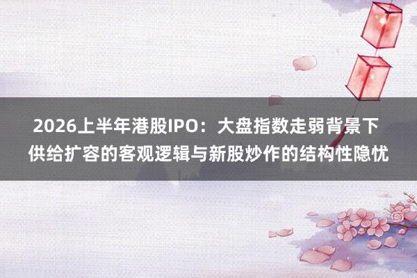 2026上半年港股IPO：大盘指数走弱背景下 供给扩容的客观逻辑与新股炒作的结构性隐忧