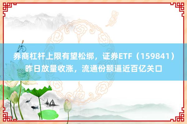 券商杠杆上限有望松绑，证券ETF（159841）昨日放量收涨，流通份额逼近百亿关口