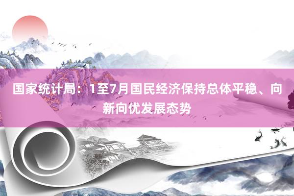 国家统计局：1至7月国民经济保持总体平稳、向新向优发展态势