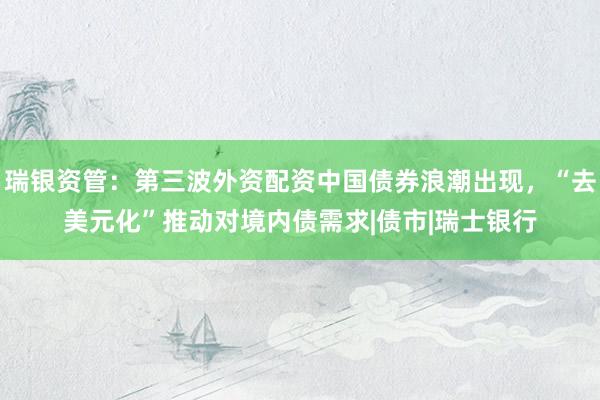 瑞银资管：第三波外资配资中国债券浪潮出现，“去美元化”推动对境内债需求|债市|瑞士银行