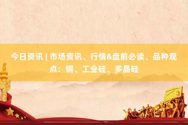 今日资讯 | 市场资讯、行情&盘前必读、品种观点：铜、工业硅、多晶硅