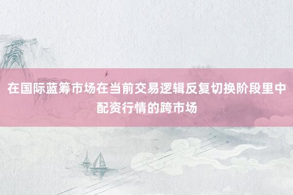 在国际蓝筹市场在当前交易逻辑反复切换阶段里中配资行情的跨市场