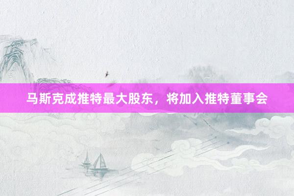 马斯克成推特最大股东，将加入推特董事会