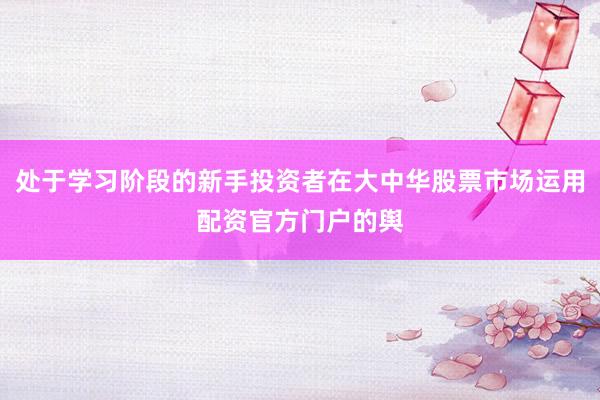 处于学习阶段的新手投资者在大中华股票市场运用配资官方门户的舆