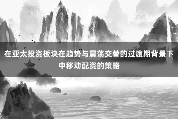 在亚太投资板块在趋势与震荡交替的过渡期背景下中移动配资的策略