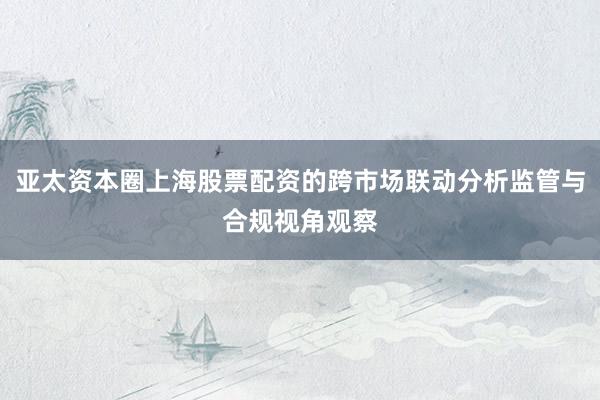 亚太资本圈上海股票配资的跨市场联动分析监管与合规视角观察