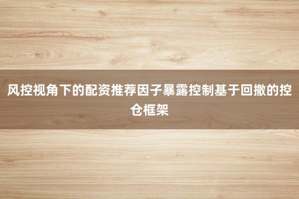 风控视角下的配资推荐因子暴露控制基于回撤的控仓框架