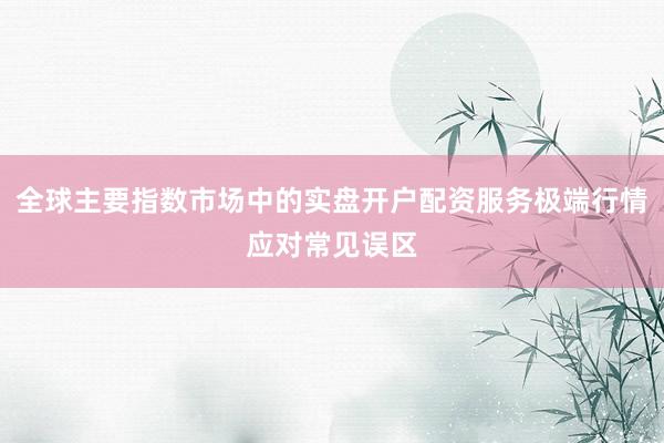 全球主要指数市场中的实盘开户配资服务极端行情应对常见误区