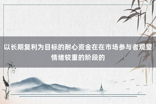 以长期复利为目标的耐心资金在在市场参与者观望情绪较重的阶段的