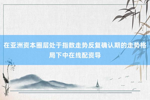 在亚洲资本圈层处于指数走势反复确认期的走势格局下中在线配资导