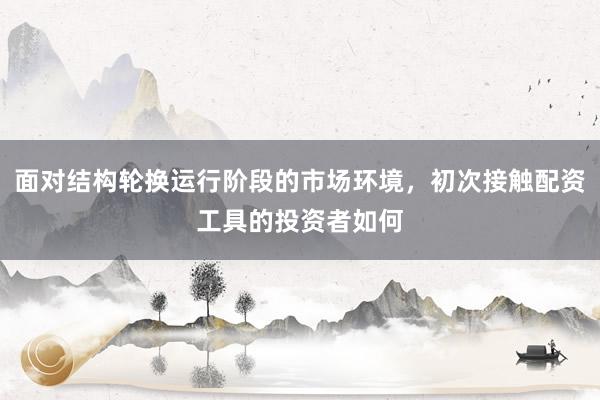 面对结构轮换运行阶段的市场环境，初次接触配资工具的投资者如何