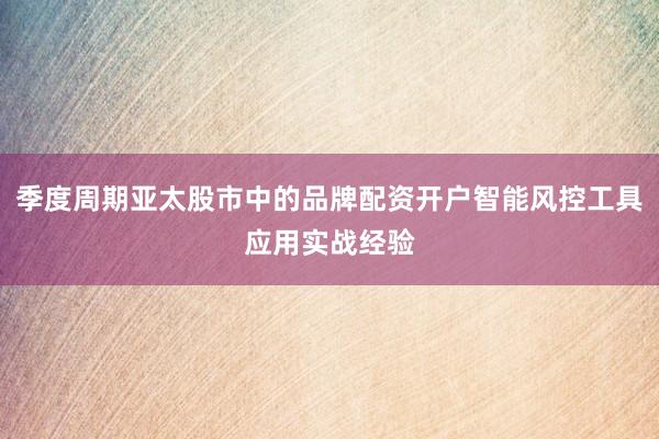 季度周期亚太股市中的品牌配资开户智能风控工具应用实战经验