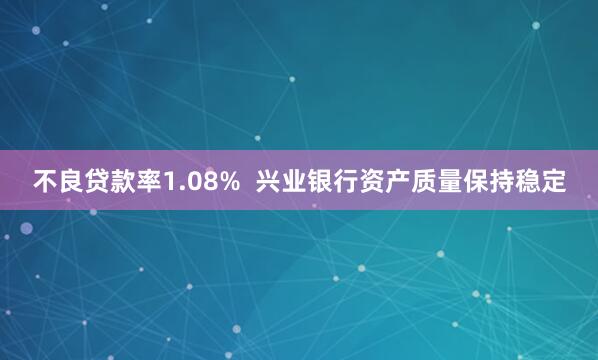 不良贷款率1.08%  兴业银行资产质量保持稳定