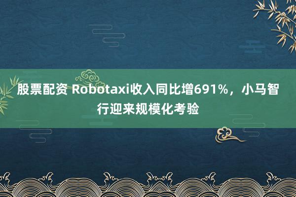 股票配资 Robotaxi收入同比增691%，小马智行迎来规模化考验