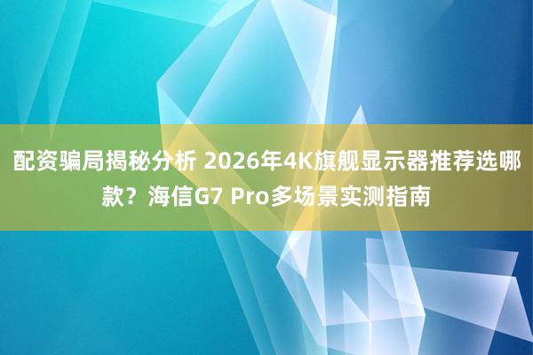 配资骗局揭秘分析 2026年4K旗舰显示器推荐选哪款？海信G7 Pro多场景实测指南