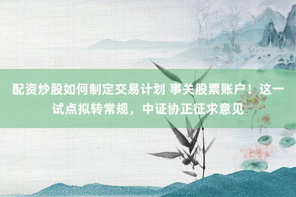 配资炒股如何制定交易计划 事关股票账户！这一试点拟转常规，中证协正征求意见