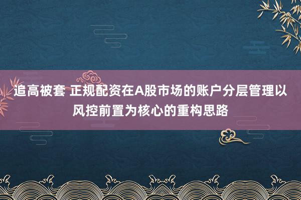 追高被套 正规配资在A股市场的账户分层管理以风控前置为核心的重构思路