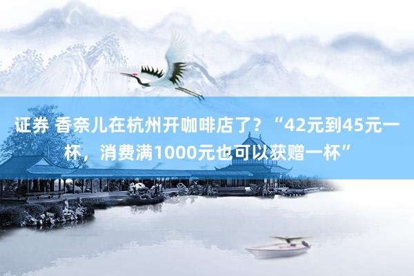证券 香奈儿在杭州开咖啡店了？“42元到45元一杯，消费满1000元也可以获赠一杯”