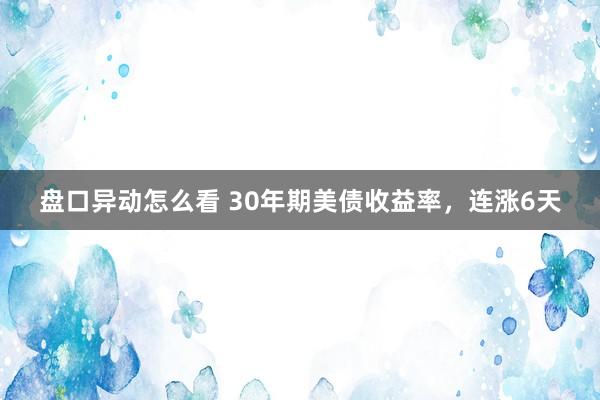 盘口异动怎么看 30年期美债收益率，连涨6天