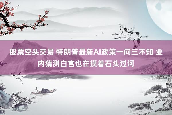 股票空头交易 特朗普最新AI政策一问三不知 业内猜测白宫也在摸着石头过河