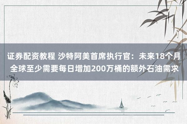 证券配资教程 沙特阿美首席执行官：未来18个月 全球至少需要每日增加200万桶的额外石油需求