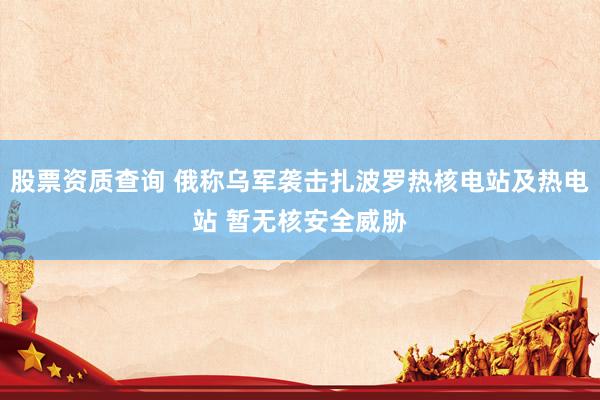 股票资质查询 俄称乌军袭击扎波罗热核电站及热电站 暂无核安全威胁