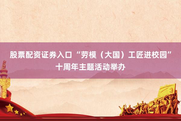 股票配资证券入口 “劳模（大国）工匠进校园”十周年主题活动举办