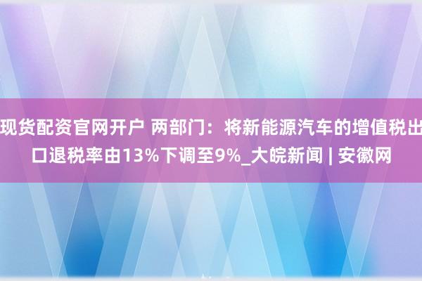 现货配资官网开户 两部门：将新能源汽车的增值税出口退税率由13%下调至9%_大皖新闻 | 安徽网