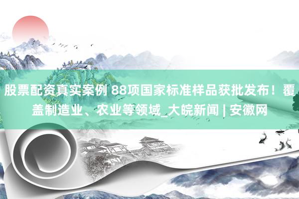 股票配资真实案例 88项国家标准样品获批发布！覆盖制造业、农业等领域_大皖新闻 | 安徽网