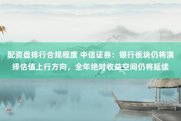 配资盘排行合规程度 中信证券：银行板块仍将演绎估值上行方向，全年绝对收益空间仍将延续