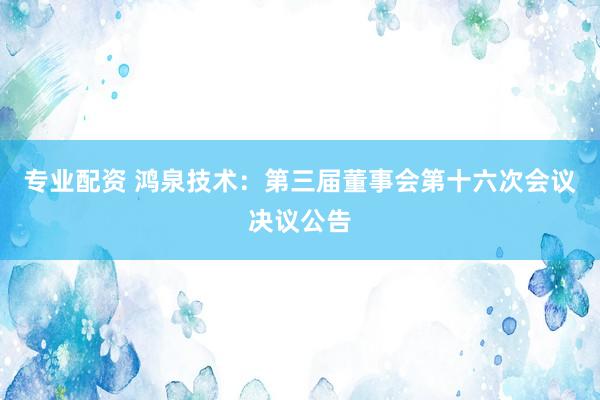 专业配资 鸿泉技术：第三届董事会第十六次会议决议公告