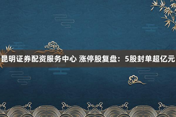 昆明证券配资服务中心 涨停股复盘：5股封单超亿元