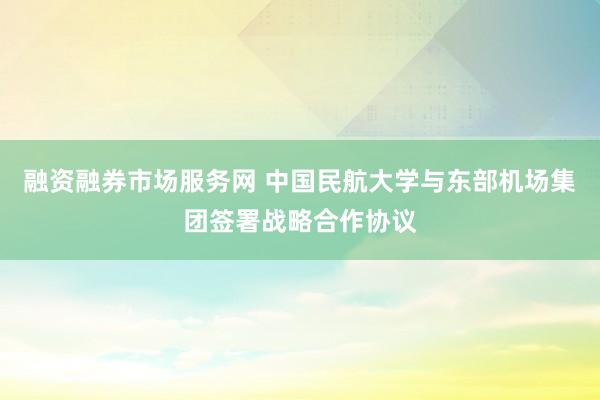 融资融券市场服务网 中国民航大学与东部机场集团签署战略合作协议
