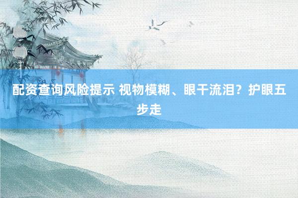 配资查询风险提示 视物模糊、眼干流泪？护眼五步走