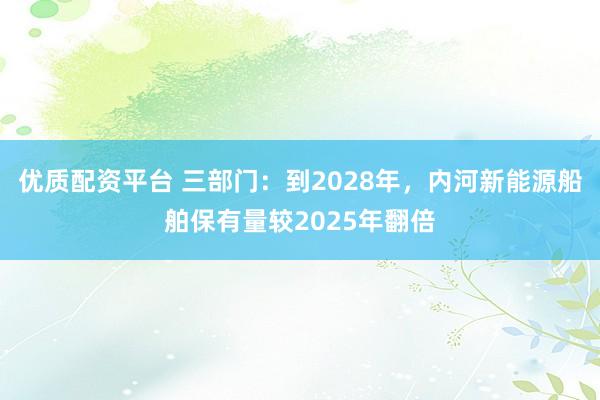 优质配资平台 三部门：到2028年，内河新能源船舶保有量较2025年翻倍